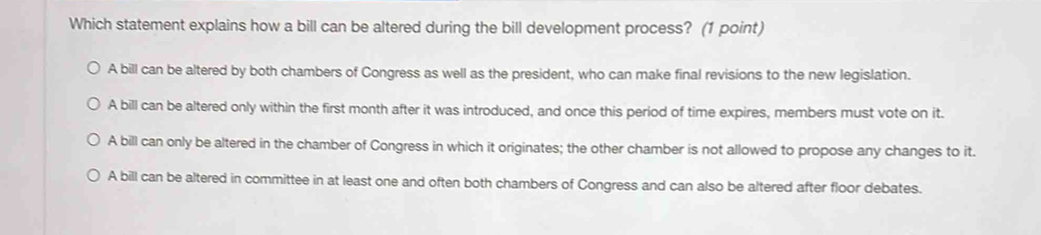 Which statement explains how a bill can be altered during the bill development process? (1 point)
A bill can be altered by both chambers of Congress as well as the president, who can make final revisions to the new legislation.
A bill can be altered only within the first month after it was introduced, and once this period of time expires, members must vote on it.
A bill can only be altered in the chamber of Congress in which it originates; the other chamber is not allowed to propose any changes to it.
A bill can be altered in committee in at least one and often both chambers of Congress and can also be altered after floor debates.