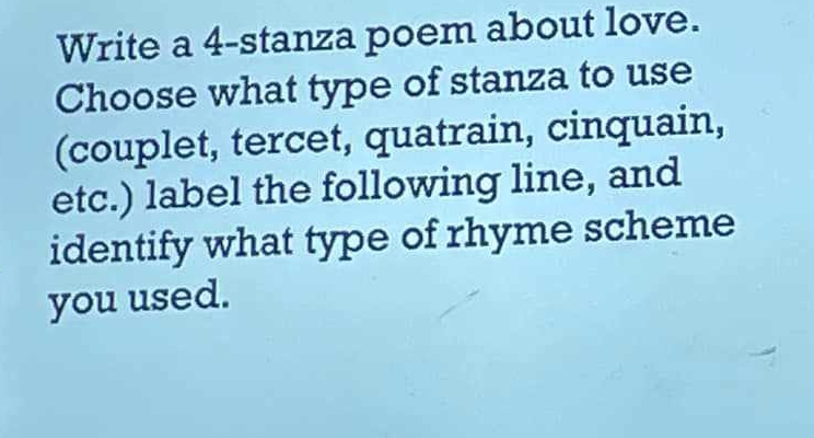 Write a 4 -stanza poem about love. 
Choose what type of stanza to use 
(couplet, tercet, quatrain, cinquain, 
etc.) label the following line, and 
identify what type of rhyme scheme 
you used.