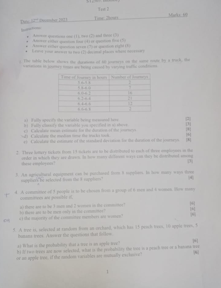 Test 2 
Date: 12° December 2023 Time: 2hours 
Marks: 60 
Insuuctions: 
Answer questions one (1), two (2) and three (3) 
Answer either question four (4) or question five (5) 
Answer either question seven (7) or question eight (8) 
Leave your answer to two (2) decimal places where necessary 
]. The table below shows the durations of 60 journeys on the same route by a truck, the 
variations in journey times are being caused by varying traffic conditions. 
a) Fully specify the variable being measured here. 
[2] 
b) Fully classify the variable you specified in a) above. [3] 
e) Calculate mean estimate for the duration of the journeys [8] 
d) Calculate the median time the trucks took. [6] 
e) Calculate the estimate of the standard deviation for the duration of the journeys. [8] 
2. Three lottery tickets from 15 tickets are to be distributed to each of three employees in the 
order in which they are drawn. In how many different ways can they be distributed among 
these employees? [3] 
3. An agricultural equipment can be purchased from 8 suppliers. In how many ways three 
suppliers be selected from the 8 suppliers? 
[4] 
4. A committee of 5 people is to be chosen from a group of 6 men and 4 women. How many 
committees are possible if. 
a) there are to be 3 men and 2 women in the committee? 
[6] 
b) there are to be men only in the committee? [6] 
c) the majority of the committee members are women? 
[6] 
5. A tree is, selected at random from an orchard, which has 15 peach trees, 10 apple trees, 5
banana trees. Answer the questions that follow. 
a) What is the probability that a tree is an apple tree? 
[6] 
b) If two trees are now selected, what is the probability the tree is a peach tree or a banana tree [6] 
or an apple tree, if the random variables are mutually exclusive? 
1