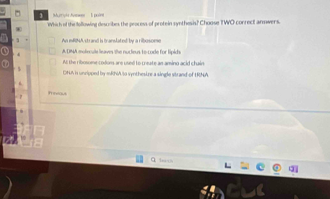 Multiple Arswer 1 point
Which of the following describes the process of protein synthesis? Choose TWO correct answers.
3 An mRNA strand is translated by a ribosome
4
A DNA molecule leaves the nucleus to code for lipids
At the ribosome codons are used to create an amino acid chain
5
DNA is unzipped by mRNA to synthesize a single strand of tRNA
Previous
Search