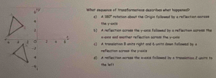 What sequence of transformations describes what happened?
a) A180° rotation about the Origin followed by a reflection acrass
the y-axis
b) A reflection across the y-axis followed by a reflection across the
x-axis and another reflection across the y-axis
c) A translation B units right and 6 units down fallowed by a
reflection acrass the y-axis
d) A reflection across the x-axis followed by a translation 2 units to
the left