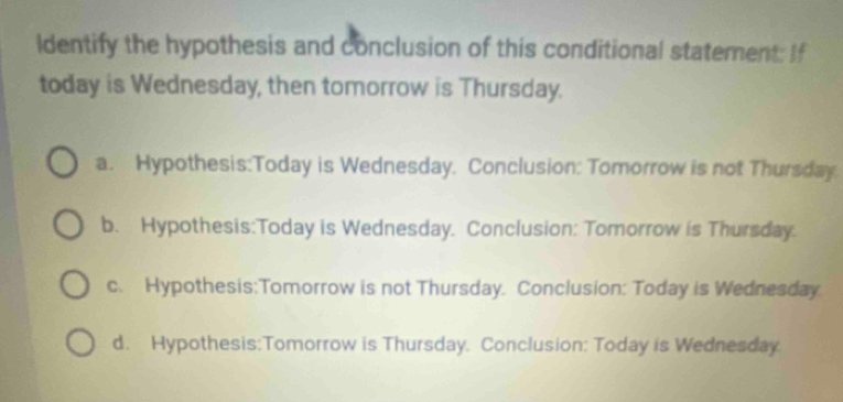 Identify the hypothesis and conclusion of this conditional statement: If
today is Wednesday, then tomorrow is Thursday.
a. Hypothesis:Today is Wednesday. Conclusion: Tomorrow is not Thursday.
b. Hypothesis:Today is Wednesday. Conclusion: Tomorrow is Thursday.
c. Hypothesis:Tomorrow is not Thursday. Conclusion: Today is Wednesday
d. Hypothesis:Tomorrow is Thursday. Conclusion: Today is Wednesday.