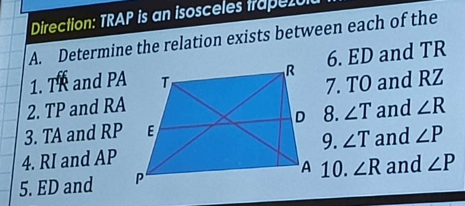 Direction: TRAP is an isosceles trape20 
A. Determine the relation exists between each of the 
6. ED and TR
1. TR and PA
2. TP and RA7. TO and RZ
8. ∠ T and ∠ R
3. TA and RP ∠ P
9. ∠ T and 
4. RI and AP
10. ∠ R and ∠ P
5. ED and