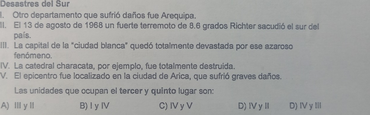 Desastres del Sur
I. Otro departamento que sufrió daños fue Arequipa.
II. El 13 de agosto de 1968 un fuerte terremoto de 8.6 grados Richter sacudió el sur del
país.
III. La capital de la “ciudad blanca” quedó totalmente devastada por ese azaroso
fenómeno.
IV. La catedral characata, por ejemplo, fue totalmente destruida.
V. El epicentro fue localizado en la ciudad de Arica, que sufrió graves daños.
Las unidades que ocupan el tercer y quinto lugar son:
A) ⅢyI B)I y IV C) IV y V D)ⅣyⅡ D) IV yⅢI