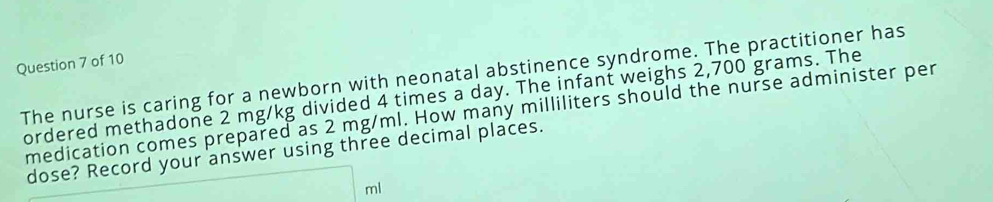 The nurse is caring for a newborn with neonatal abstinence syndrome. The practitioner has 
ordered methadone 2 mg/kg divided 4 times a day. The infant weighs 2,700 grams. The 
medication comes prepared as 2 mg/ml. How many milliliters should the nurse administer per 
dose? Record your answer using three decimal places.
ml