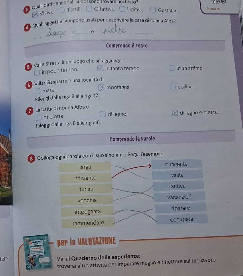 Quali dati sensoriali si possono trovare nel testo?
oe
Visivi. Tattili. Olfattivi. Uditivi. Gustativi. * Esercize pos
Quali aggettivi vengono usati per descrivere la casa di nonna Alba?
__e
.
Comprendo il testo
3 Valle Stretta è un luogo che si raggiunge:
D in poco tempo. in tanto tempo. in un attimo.
6 Villar Gasparre è una località di:
mare.
montagna. collina.
Rileggi dalla riga 8 alla riga 12.
7 La baita di nonna Alba è:
di pietra.
di legno. di legno e pietra.
Rileggi dalla riga 8 alla riga 16.
Comprendo le parole
3 Collega ogni parola con il suo sinonimo. Segui l'esempio.
larga pungente
frizzante vasta
turisti antica
vecchia vacanzieri
impegnata riparare
rammendare occupata
Quaderng per la VALUTAZIONE
ESPERIENZE
terno. Vai al Quaderno delle esperienze:
troverai altre attività per imparare meglio e riflettere sul tuo lavoro.