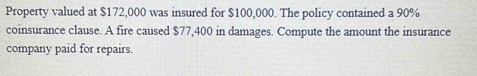 Property valued at $172,000 was insured for $100,000. The policy contained a 90%
coinsurance clause. A fire caused $77,400 in damages. Compute the amount the insurance 
company paid for repairs.