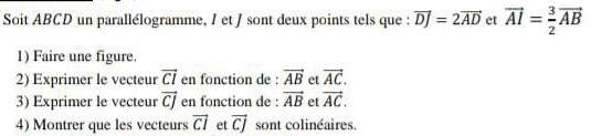 Soit ABCD un parallélogramme, / et / sont deux points tels que : vector DJ=2vector AD et vector AI= 3/2 vector AB
1) Faire une figure. 
2) Exprimer le vecteur vector CI en fonction de : vector AB et vector AC. 
3) Exprimer le vecteur vector CJ en fonction de : vector AB et vector AC. 
4) Montrer que les vecteurs vector CI et vector CJ sont colinéaires.