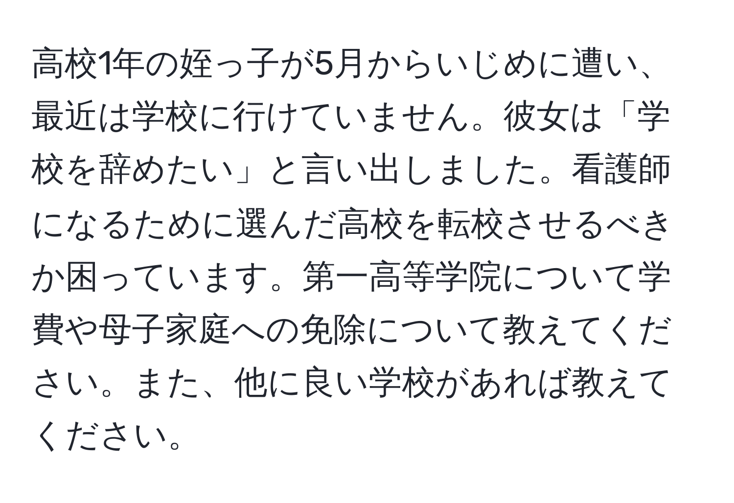 高校1年の姪っ子が5月からいじめに遭い、最近は学校に行けていません。彼女は「学校を辞めたい」と言い出しました。看護師になるために選んだ高校を転校させるべきか困っています。第一高等学院について学費や母子家庭への免除について教えてください。また、他に良い学校があれば教えてください。