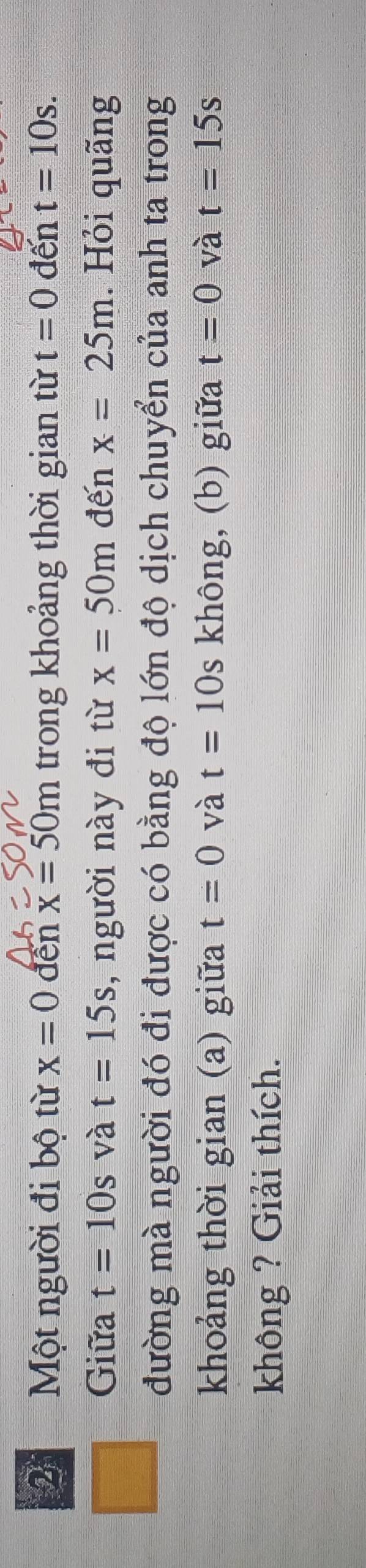 Một người đi bộ từ x=0 đền x=50m trong khoảng thời gian từ t=0 đến t=10s. 
Giữa t=10s và t=15s , người này đi từ x=50m đến x=25m. Hỏi quãng 
đường mà người đó đi được có bằng độ lớn độ dịch chuyển của anh ta trong 
khoảng thời gian (a) giữa t=0 và t=10s không, (b) giữa t=0 và t=15s
không ? Giải thích.