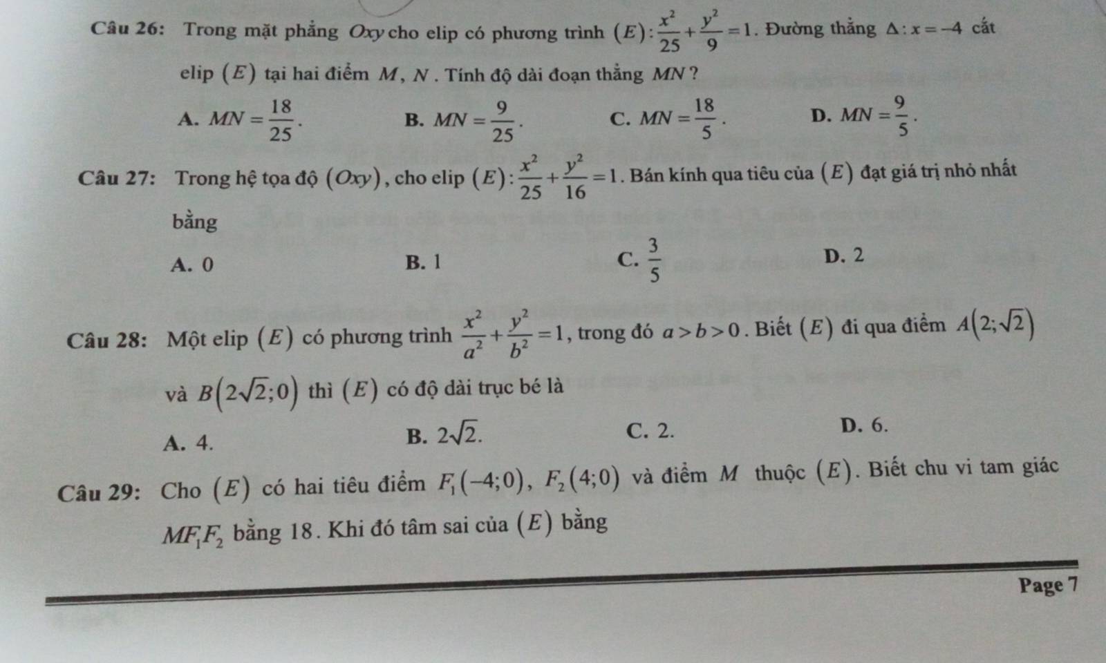 Trong mặt phẳng Oxycho elip có phương trình (E):  x^2/25 + y^2/9 =1. Đường thẳng △ :x=-4 cắt
| 
elip (E) tại hai điểm M, N. Tính độ dài đoạn thẳng MN?
A. MN= 18/25 . MN= 9/25 . MN= 18/5 . MN= 9/5 . 
B.
C.
D.
Câu 27: Trong hệ tọa độ (Oxy), , cho elip ( E) : x^2/25 + y^2/16 =1. Bán kính qua tiêu của (E) đạt giá trị nhỏ nhất
bằng
A. 0 B. 1 C.  3/5 
D. 2
Câu 28: Một elip (E) có phương trình  x^2/a^2 + y^2/b^2 =1 , trong đó a>b>0. Biết (E) đi qua điểm A(2;sqrt(2))
và B(2sqrt(2);0) thì (E) có độ dài trục bé là
D. 6.
A. 4.
B. 2sqrt(2). C. 2.
Câu 29: Cho (E) có hai tiêu điểm F_1(-4;0), F_2(4;0) và điểm M thuộc (E). Biết chu vi tam giác
MF_1F_2 bằng 18. Khi đó tâm sai của (E) bằng
Page 7