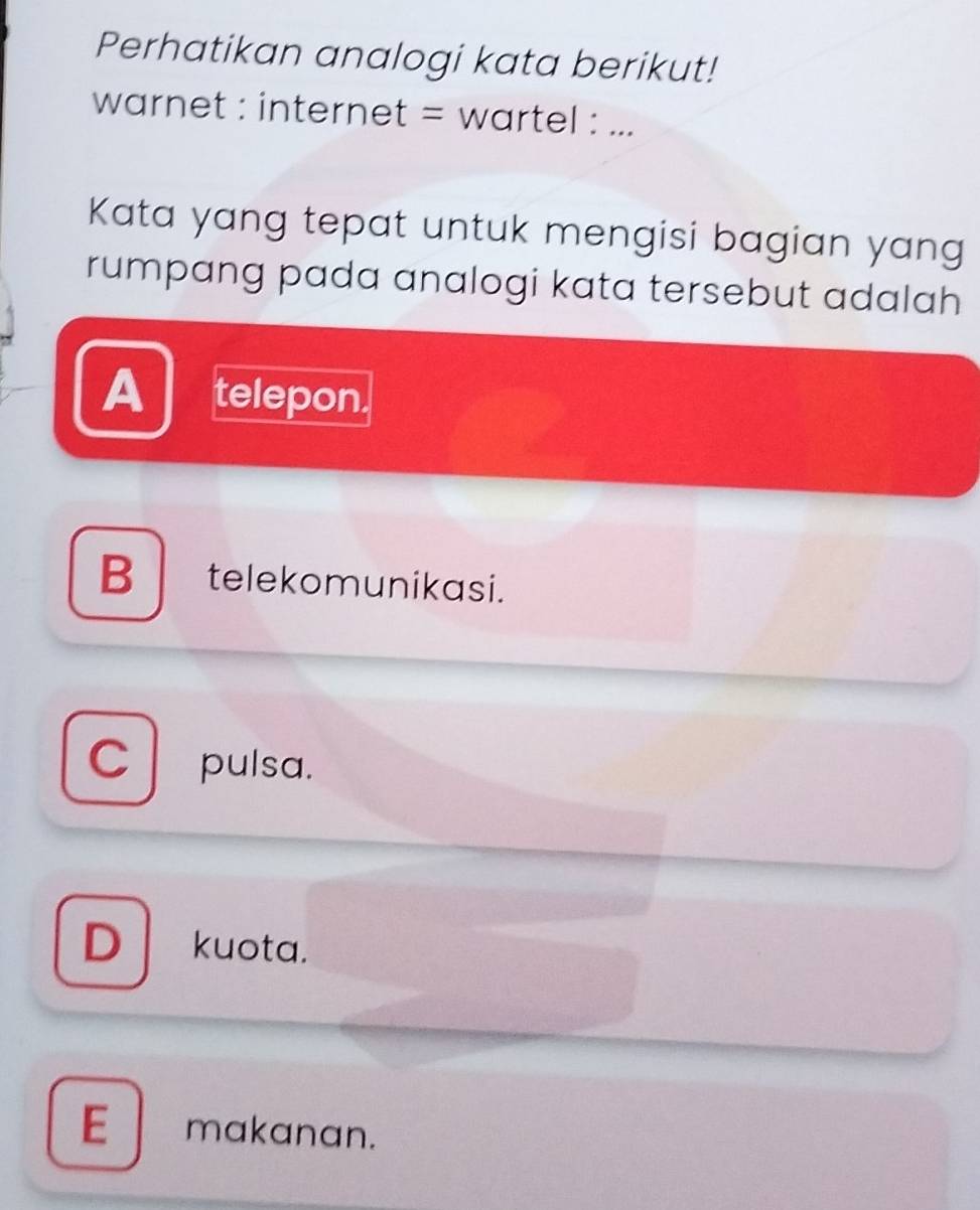 Perhatikan analogi kata berikut!
warnet : internet = wartel : ...
Kata yang tepat untuk mengisi bagian yang
rumpang pada analogi kata tersebut adalah
A telepon.
B telekomunikasi.
pulsa.
Dkuota.
E makanan.