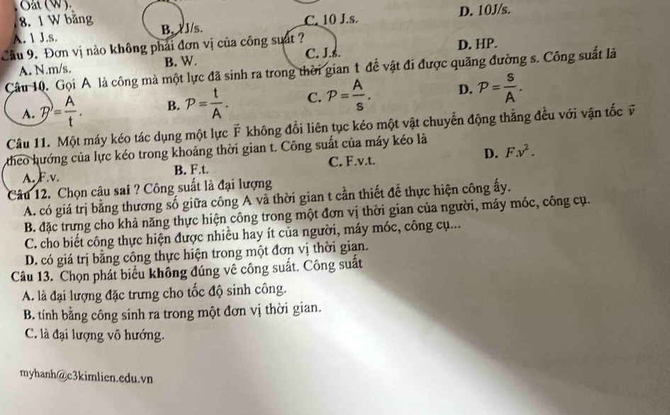 Oat (W).
8. 1 W băng C. 10 J.s. D. 10J/s.
A. 1 J.s. B. 1J/s.
Cầu 9. Đơn vị nào không phải đơn vị của công suất ? D. HP.
B. W. C. J.ś.
Câu 10. Gọi A là công mà một lực đã sinh ra trong thời gian t để vật đi được quãng đường s. Công suất là A. N.m/s.
A. P= A/t .
B. P= t/A .
C. P= A/s . D. P= S/A .
Câu 11. Một máy kéo tác dụng một lực F không đổi liên tục kéo một vật chuyển động thẳng đều với vận tốc v
theo hướng của lực kéo trong khoảng thời gian t. Công suất của máy kéo là
A.F.v. B. F.t. C. F.v.t. D. F.v^2.
Câu 12. Chọn câu sai ? Công suất là đại lượng
A. có giá trị bằng thương số giữa công A và thời gian t cần thiết để thực hiện công ấy.
B. đặc trưng cho khả năng thực hiện công trong một đơn vị thời gian của người, máy móc, công cụ.
C. cho biết công thực hiện được nhiều hay ít của người, máy móc, công cụ...
D. có giá trị bằng công thực hiện trong một đơn vị thời gian.
Câu 13. Chọn phát biểu không đúng vê công suất. Công suất
A. là đại lượng đặc trưng cho tốc độ sinh công.
B. tính bằng công sinh ra trong một đơn vị thời gian.
C. là đại lượng vô hướng.
myhanh@c3kimlien.cdu.vn