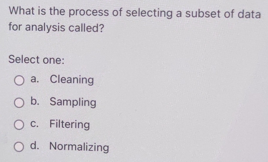 What is the process of selecting a subset of data
for analysis called?
Select one:
a. Cleaning
b. Sampling
c. Filtering
d. Normalizing