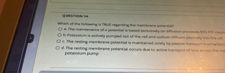 Which of the following is TRUE regarding the membrane potential?
a. The maintenance of a potential is based exclusively on diffusion processes (NO ATP requi
b. Potassium is actively pumped out of the cell and sodium diffuses passively into the cell
c. The resting membrane potential is maintained solely by passive transport mechanism
d. The resting membrane potential occurs due to active transport of ions across the me
potassium pump