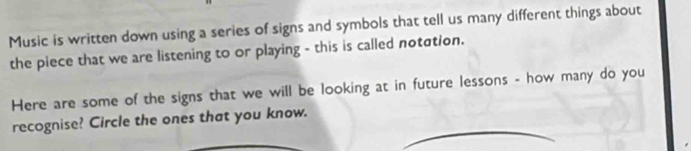 Music is written down using a series of signs and symbols that tell us many different things about 
the piece that we are listening to or playing - this is called notσtion. 
Here are some of the signs that we will be looking at in future lessons - how many do you 
recognise? Circle the ones that you know.