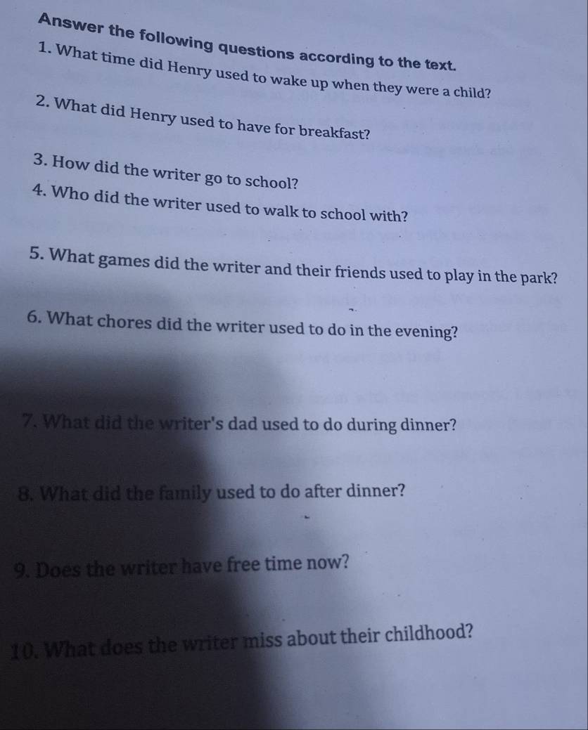 Answer the following questions according to the text. 
1. What time did Henry used to wake up when they were a child? 
2. What did Henry used to have for breakfast? 
3. How did the writer go to school? 
4. Who did the writer used to walk to school with? 
5. What games did the writer and their friends used to play in the park? 
6. What chores did the writer used to do in the evening? 
7. What did the writer's dad used to do during dinner? 
8. What did the family used to do after dinner? 
9. Does the writer have free time now? 
10. What does the writer miss about their childhood?