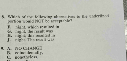 Which of the following alternatives to the underlined
portion would NOT be acceptable?
F. night, which resulted in
G. night, the result was
H. night; this resulted in
J. night. The result was
9. A. NO CHANGE
B. coincidentally,
C. nonetheless,