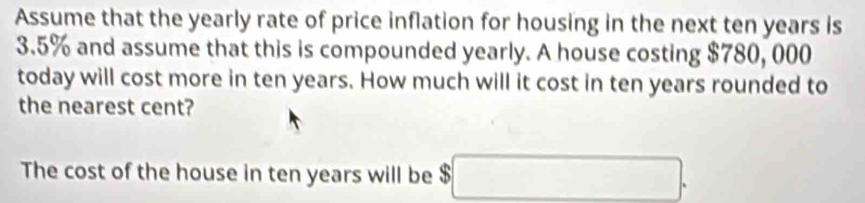 Assume that the yearly rate of price inflation for housing in the next ten years is
3.5% and assume that this is compounded yearly. A house costing $780, 000
today will cost more in ten years. How much will it cost in ten years rounded to 
the nearest cent? 
The cost of the house in ten years will be $□.