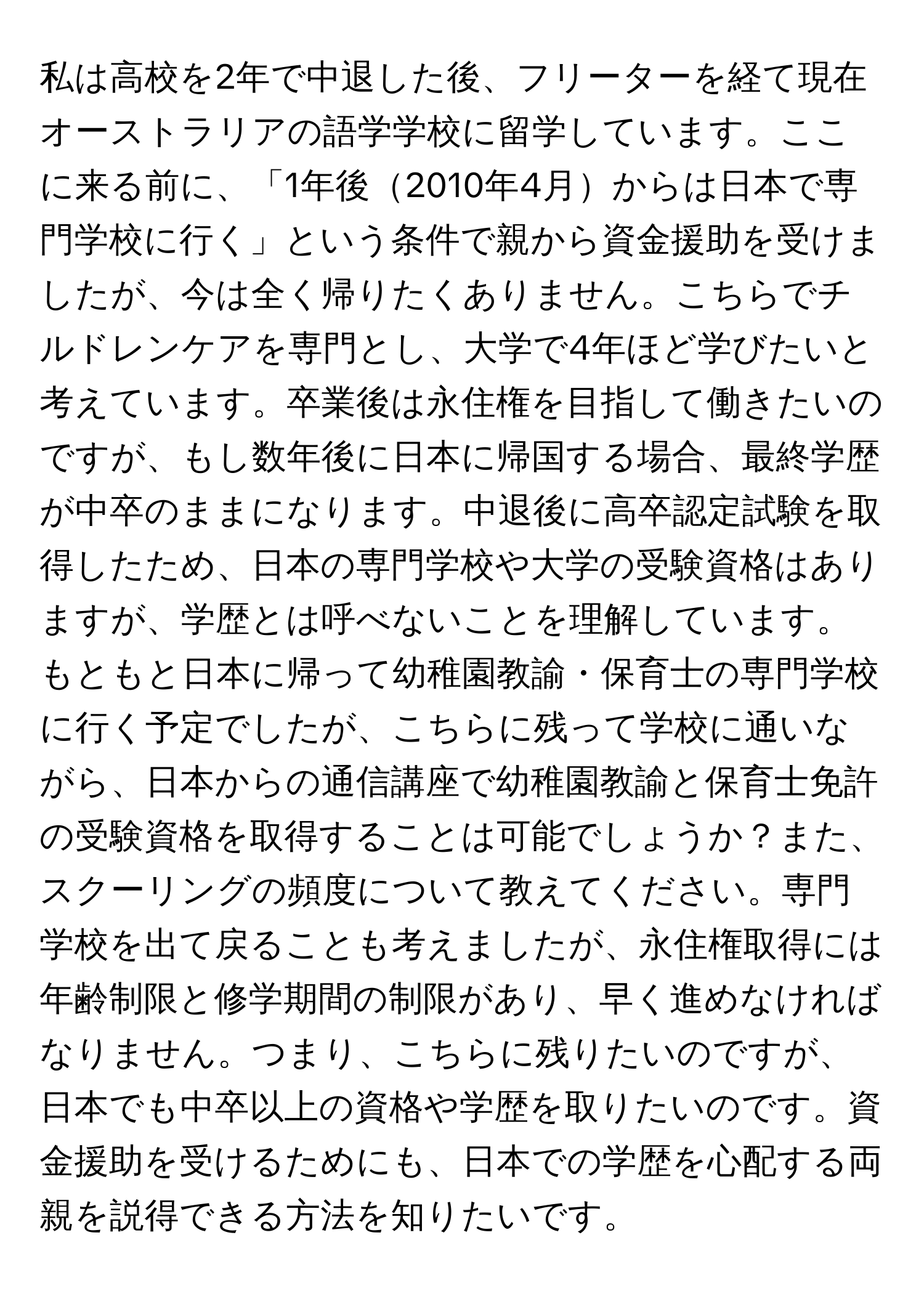 私は高校を2年で中退した後、フリーターを経て現在オーストラリアの語学学校に留学しています。ここに来る前に、「1年後2010年4月からは日本で専門学校に行く」という条件で親から資金援助を受けましたが、今は全く帰りたくありません。こちらでチルドレンケアを専門とし、大学で4年ほど学びたいと考えています。卒業後は永住権を目指して働きたいのですが、もし数年後に日本に帰国する場合、最終学歴が中卒のままになります。中退後に高卒認定試験を取得したため、日本の専門学校や大学の受験資格はありますが、学歴とは呼べないことを理解しています。もともと日本に帰って幼稚園教諭・保育士の専門学校に行く予定でしたが、こちらに残って学校に通いながら、日本からの通信講座で幼稚園教諭と保育士免許の受験資格を取得することは可能でしょうか？また、スクーリングの頻度について教えてください。専門学校を出て戻ることも考えましたが、永住権取得には年齢制限と修学期間の制限があり、早く進めなければなりません。つまり、こちらに残りたいのですが、日本でも中卒以上の資格や学歴を取りたいのです。資金援助を受けるためにも、日本での学歴を心配する両親を説得できる方法を知りたいです。