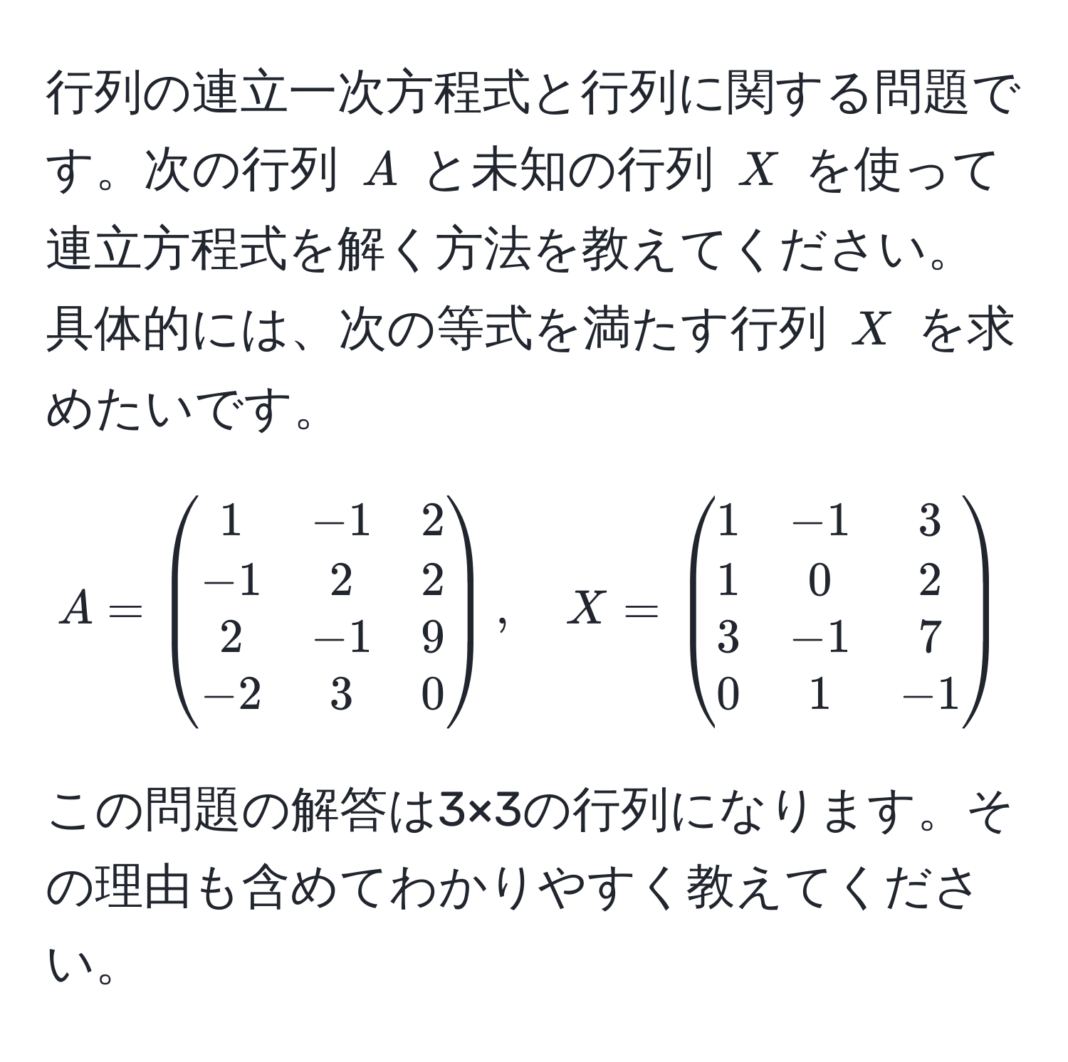 行列の連立一次方程式と行列に関する問題です。次の行列 (A) と未知の行列 (X) を使って連立方程式を解く方法を教えてください。具体的には、次の等式を満たす行列 (X) を求めたいです。[
A = 
beginpmatrix
1 & -1 & 2 
-1 & 2 & 2 
2 & -1 & 9 
-2 & 3 & 0
endpmatrix
,
quad
X = 
beginpmatrix
1 & -1 & 3 
1 & 0 & 2 
3 & -1 & 7 
0 & 1 & -1
endpmatrix
]
この問題の解答は3×3の行列になります。その理由も含めてわかりやすく教えてください。