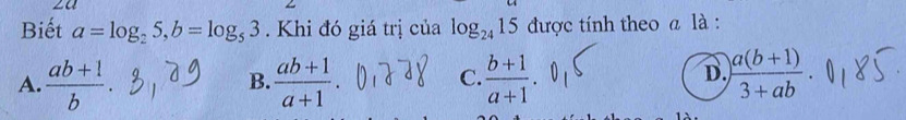 za
Biết a=log _25, b=log _53. Khi đó giá trị của log _2415 được tính theo a là :
D.
A.  (ab+1)/b .  (ab+1)/a+1 .  (b+1)/a+1   (a(b+1))/3+ab . 
B.
C.