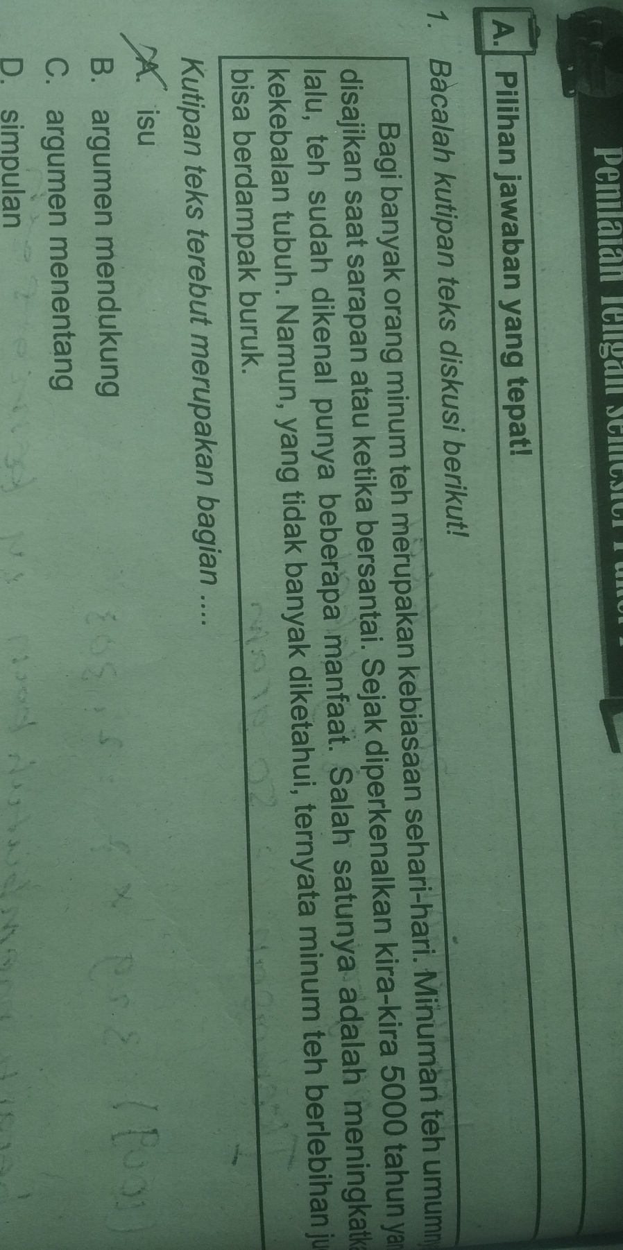 Pennalan lengan semesi
A. Pilihan jawaban yang tepat!
1. Bacalah kutipan teks diskusi berikut!
Bagi banyak orang minum teh merupakan kebiasaan sehari-hari. Minuman teh umum
disajikan saat sarapan atau ketika bersantai. Sejak diperkenalkan kira-kira 5000 tahun y
lalu, teh sudah dikenal punya beberapa manfaat. Salah satunya adalah meningkatk
kekebalan tubuh. Namun, yang tidak banyak diketahui, ternyata minum teh berlebihan ju
bisa berdampak buruk.
Kutipan teks terebut merupakan bagian ....
A. isu
B. argumen mendukung
C. argumen menentang
D. simpulan