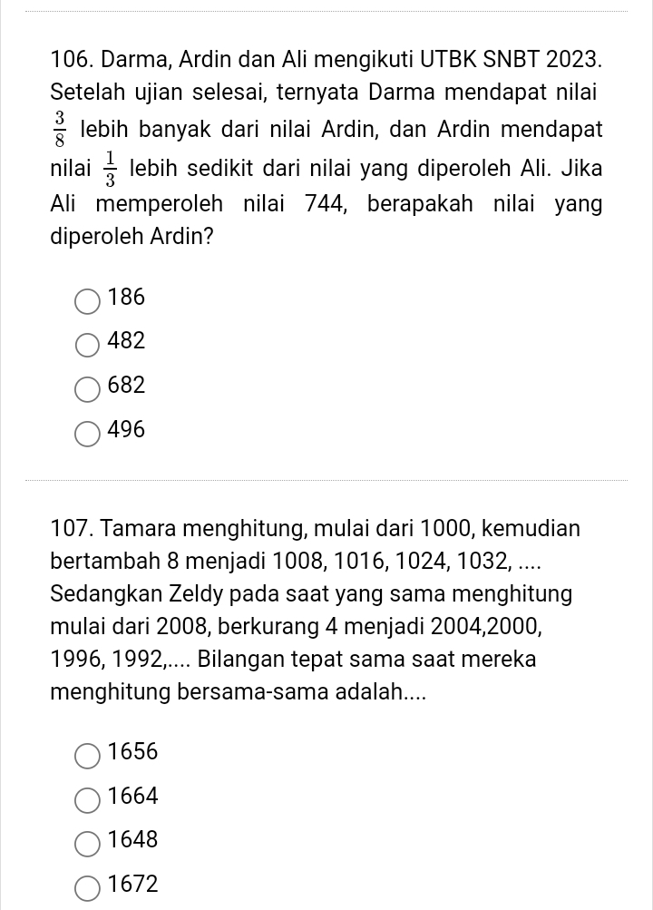 Darma, Ardin dan Ali mengikuti UTBK SNBT 2023.
Setelah ujian selesai, ternyata Darma mendapat nilai
 3/8  lebih banyak dari nilai Ardin, dan Ardin mendapat
nilai  1/3  lebih sedikit dari nilai yang diperoleh Ali. Jika
Ali memperoleh nilai 744, berapakah nilai yang
diperoleh Ardin?
186
482
682
496
107. Tamara menghitung, mulai dari 1000, kemudian
bertambah 8 menjadi 1008, 1016, 1024, 1032, ....
Sedangkan Zeldy pada saat yang sama menghitung
mulai dari 2008, berkurang 4 menjadi 2004, 2000,
1996, 1992,.... Bilangan tepat sama saat mereka
menghitung bersama-sama adalah....
1656
1664
1648
1672