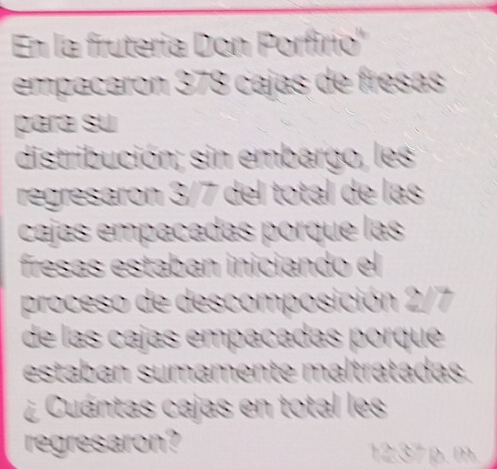 En la fruteria Don Porfirio' 
empacaron 378 cajas de fresas 
para su 
distribución; sin embargo, les 
regresaron 3/7 del total de las 
cajas empañadas porque las 
fresas estaban iniciando el 
proceso de descomposición 2/7
de las cajas empañadas porque 
estaban sumamente maltratadas. 
¿ Cuántas cajas en total les 
regresaron?