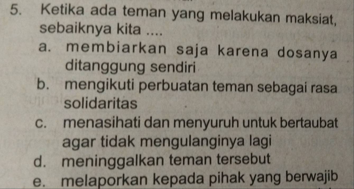 Ketika ada teman yang melakukan maksiat,
sebaiknya kita ....
a. membiarkan saja karena dosanya
ditanggung sendiri
b. mengikuti perbuatan teman sebagai rasa
solidaritas
c. menasihati dan menyuruh untuk bertaubat
agar tidak mengulanginya lagi
d. meninggalkan teman tersebut
e. melaporkan kepada pihak yang berwajib