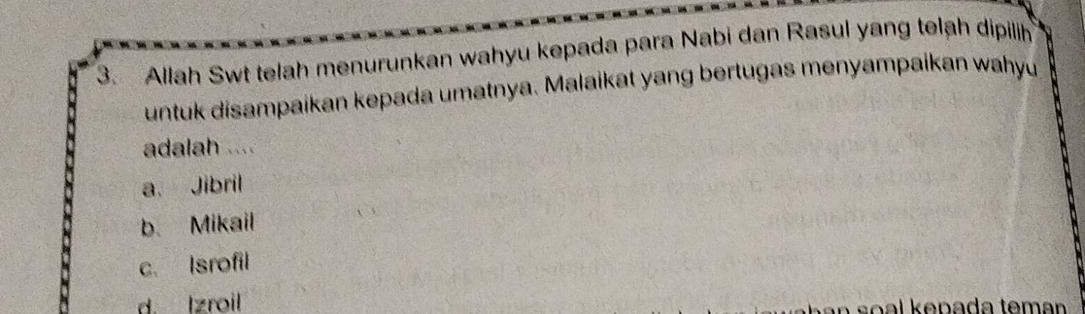 Allah Swt telah menurunkan wahyu kepada para Nabi dan Rasul yang telạh dipilih
untuk disampaikan kepada umatnya. Malaikat yang bertugas menyampaikan wahyu
adalah ....
a. Jibril
b. Mikail
c. Isrofil
d. Izroil
n s o al k epada tem an