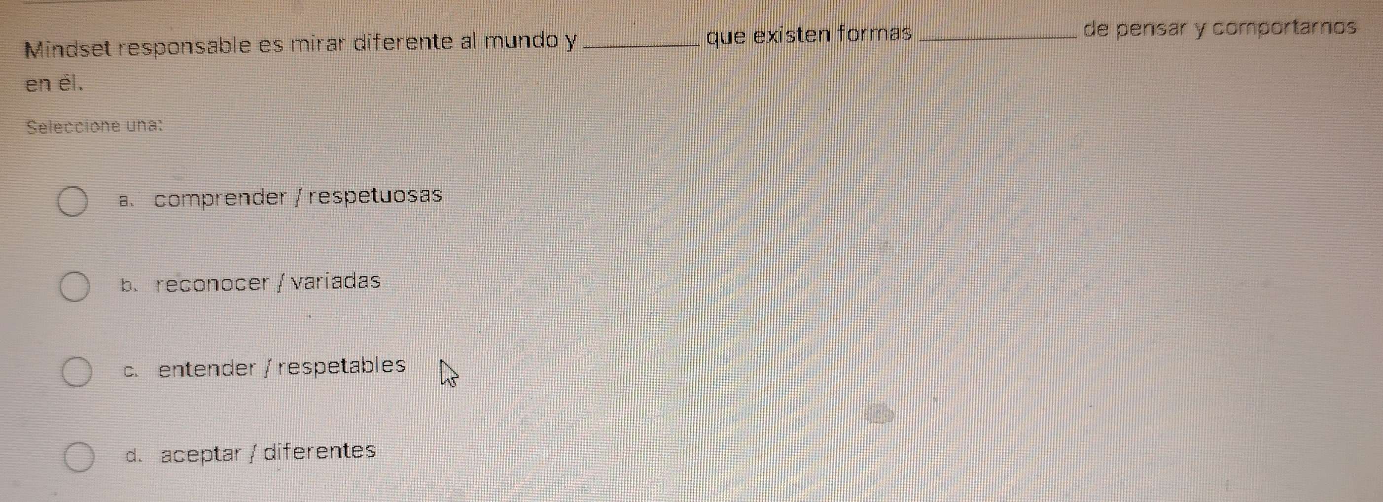 Mindset responsable es mirar diferente al mundo y que existen formas_
de pensar y comportarnos
en él.
Seleccione una:
a comprender / respetuosas
b. reconocer / variadas
c. entender / respetables
d. aceptar / diferentes