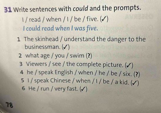 Write sentences with could and the prompts. 
I / read / when / I / be / five. (✔) 
I could read when I was five. 
1 The skinhead / understand the danger to the 
businessman. (✔) 
2 what age / you / swim (?) 
3 Viewers / see / the complete picture. (✔) 
4 he / speak English / when / he / be / six. (?) 
5 1 / speak Chinese / when / I / be / a kid. (√) 
6 He / run / very fast. (✔) 
78