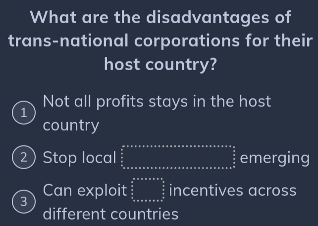 What are the disadvantages of
trans-national corporations for their
host country?
Not all profits stays in the host
1
country
2) Stop local beginarrayr a·s * * ·s ·s a* ·s ·s  *   a/b     frac a b≤ a≤ a≤ a≤ a≤ a≤ a≤ a≤ a≤ a≤ a≤ a≤ c^(frac frac a)a≤ ·s ·s  emerging
3 Can exploit beginarrayr a&a&ass  s/s  s sendarray incentives across
different countries