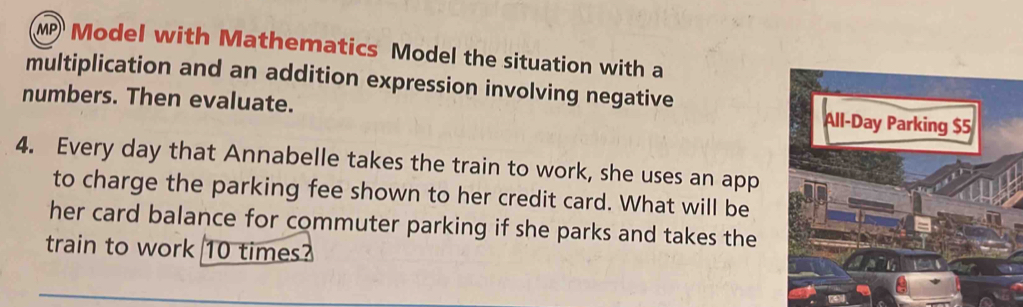 Model with Mathematics Model the situation with a 
multiplication and an addition expression involving negative 
numbers. Then evaluate. 
All-Day Parking $5
4. Every day that Annabelle takes the train to work, she uses an app 
to charge the parking fee shown to her credit card. What will be 
her card balance for commuter parking if she parks and takes the 
train to work 10 times?