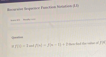 Recursive Sequence Function Notation (L1) 
Score: 0/2 Penalty: none 
Question 
If f(1)=2 and f(n)=f(n-1)+2 then find the value of f(6)