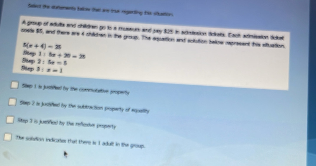 Seled the autements false that are tue esgarting this stuatioon.
A group of adultis and children go to a museum and pay $25 in admission (tickets. Each admission ticket
costs $5, and there are 4 childen in the group. The equation and soluttion bellow represent this situation.
5(x+4)=25
Step 1:5x+20=25
Step 2:5x=5
Step 3:x=1
Step 1 is justified by the commutative property
Step 2 is justified by the subtraction property of equaility
Step 3 is justified by the reflexive property
The solution indicates that there is 1 adult in the group.