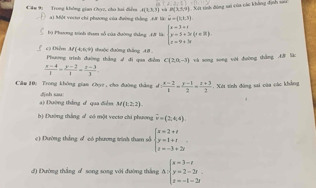 Trong không gian Oxyz, cho hai điểm A(1;3;3) và B(3;5;9). Xét tính đúng sai của các khẳng định sau: 
a) Một vectơ chỉ phương của đường thẳng AB là: vector u=(1;1;3). 
b) Phương trình tham số của đường thẳng AB là: beginarrayl x=3+t y=5+3t(t∈ R). z=9+3tendarray.
c) Điểm M(4;6;9) thuộc đường thẳng AB. 
Phương trình đường thẳng d đi qua điểm C(2;0;-3) và song song với đường thẳng AB là:
 (x-4)/1 = (y-2)/1 = (z-3)/3 . 
Câu 10: Trong không gian Oxyz , cho đường thẳng d : : (x-2)/1 = (y-1)/2 = (z+3)/2 . Xét tính đúng sai của các khẳng 
định sau: 
a) Đường thẳng đ qua điểm M(1;2;2). 
b) Đường thẳng đ có một vectơ chỉ phương vector v=(2;4;4). 
c) Đường thẳng đ có phương trình tham số beginarrayl x=2+t y=1+t z=-3+2tendarray.. 
d) Đường thẳng đ song song với đường thẳng Delta :beginarrayl x=3-t y=2-2t. z=-1-2tendarray.