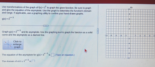 Use transformations of the graph of f(x)=3^x to graph the given function. Be sure to graph 
and give the equation of the asymptote. Use the graph to determine the function's domain 
and range. If applicable, use a graphing utility to confirm your hand-drawn graphs.
g(x)=3^(x+3)
n 
Graph g(x)=3^(x+3) and its asymptote. Use the graphing tool to graph the function as a solid 
curve and the asymptote as a dashed line. 1 
Click to 
enlarge 
graph 
The equation of the asymptote for g(x)=3^(x+3) is □ . (Type an equation.) 
The domain of n(x)=3^(x+3) i □