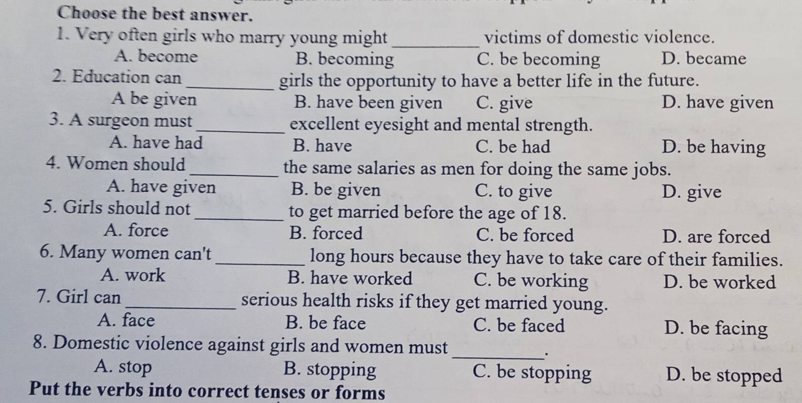 Choose the best answer.
1. Very often girls who marry young might _victims of domestic violence.
A. become B. becoming C. be becoming D. became
2. Education can
_girls the opportunity to have a better life in the future.
A be given B. have been given C. give D. have given
3. A surgeon must_ excellent eyesight and mental strength.
A. have had B. have C. be had D. be having
4. Women should_ the same salaries as men for doing the same jobs.
A. have given B. be given C. to give D. give
5. Girls should not _to get married before the age of 18.
A. force B. forced C. be forced D. are forced
6. Many women can't _long hours because they have to take care of their families.
A. work B. have worked C. be working D. be worked
7. Girl can_ serious health risks if they get married young.
A. face B. be face C. be faced D. be facing
8. Domestic violence against girls and women must
_.
A. stop B. stopping C. be stopping D. be stopped
Put the verbs into correct tenses or forms