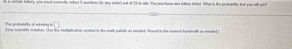 in a certain lottery, you must correctly select 5 numbers (in any order) out of 25 to win. You purchase one lottery ticket. What is the probability that you will win? 
The probability of winning is □ 
(Use scientific notation. Use the multiplication symbol in the math palette as needed. Round to the nearest hundredth as needed.)