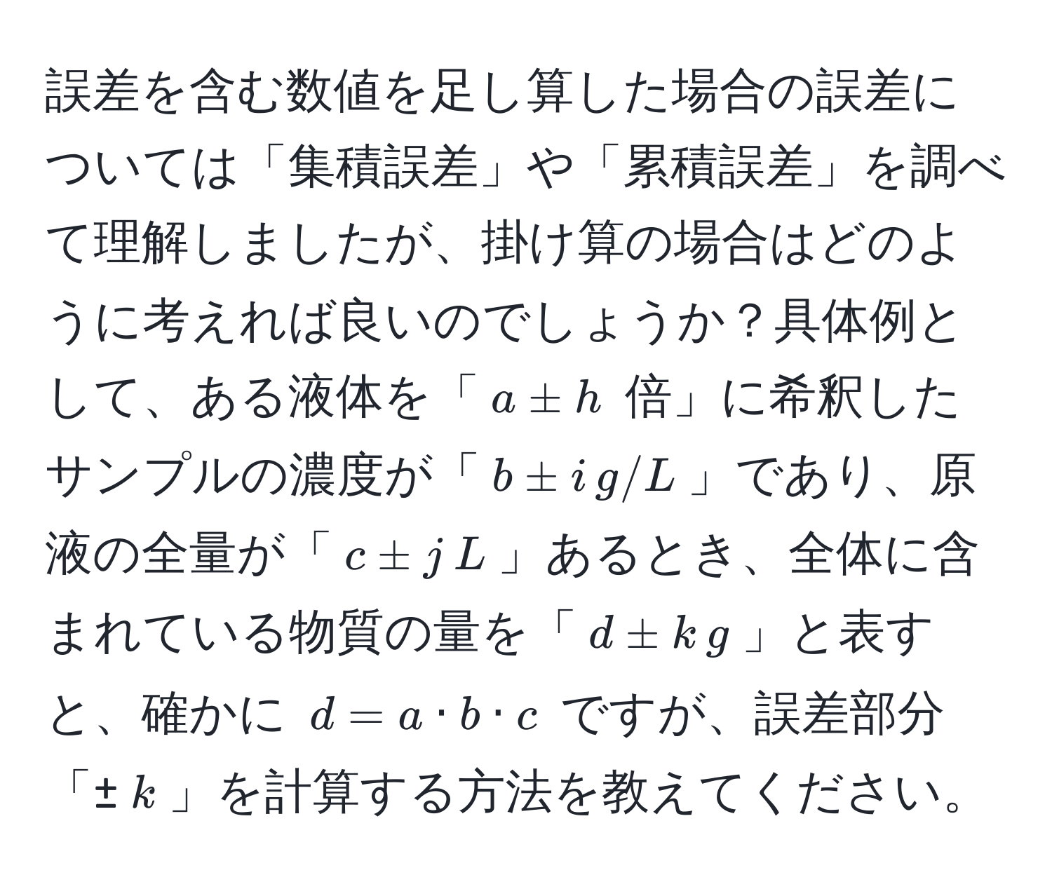 誤差を含む数値を足し算した場合の誤差については「集積誤差」や「累積誤差」を調べて理解しましたが、掛け算の場合はどのように考えれば良いのでしょうか？具体例として、ある液体を「(a ± h) 倍」に希釈したサンプルの濃度が「(b ± i , g/L)」であり、原液の全量が「(c ± j , L)」あるとき、全体に含まれている物質の量を「(d ± k , g)」と表すと、確かに (d = a · b · c) ですが、誤差部分「±(k)」を計算する方法を教えてください。