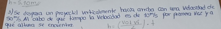 h=5.1cm
3) se dispara on proyectil verticalmente haga arriba con una velacidad de 
soms. Al cabo de que tempo la velocidad es de 10^m/s por phmera vez ya 
gue altura se encientra.
h=( (vo+vf)/2 )· t