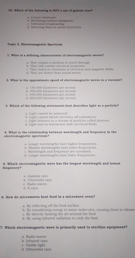 Which of the following is NOT a use of gamma rays?
a. Cancer treatment
b. Sterilizing medical equipment
c. Television broadcasting
d. Detecting flaws in metal structures
Topic 2. Electromagnetic Spectrum
1. What is a defining characteristic of electromagnetic waves?
a. They require a medium to travel through.
b. They only exhibit electrical properties.
c. They travel as vibrations in electrical and magnetic fields.
d. They are slower than sound waves.
2. What is the approximate speed of electromagnetic waves in a vacuum?
a. 150,000 kilometers per second
b. 300,000 kilometers per second
c. 450,000 kilometers per second
d. 600,000 kilometers per second
3. Which of the following statements best describes light as a particle?
a. Light cannot be polarized.
b. Light cannot knock electrons off substances.
c. Light behaves as a stream of particles called photons.
d. Light has no interaction with electrical fields.
4. What is the relationship between wavelength and frequency in the
electromagnetic spectrum?
a. Longer wavelengths have higher frequencies
b. Shorter wavelengths have lower frequencies
c. Wavelength and frequency are unrelated
d. Longer wavelengths have lower frequencies
5. Which electromagnetic wave has the longest wavelength and lowest
frequency?
a. Gamma rays
b. Ultraviolet rays
c. Radio waves
d. X -rays
6. How do microwaves heat food in a microwave oven?
a. By reflecting off the food surface
b. By transferring energy to water molecules, causing them to vibrate
c. By directly heating the air around the food
d. By using infrared radiation to cook the food
7. Which electromagnetic wave is primarily used to sterilize equipment?
a. Radio waves
b. Infrared rays
c. Visible light
d. Ultraviolet rays