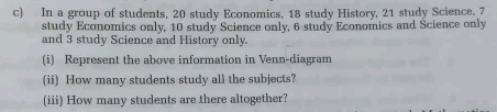 In a group of students, 20 study Economics, 18 study History, 21 study Science. 7
study Economics only, 10 study Science only, 6 study Economics and Science only
and 3 study Science and History only.
(i)   Represent the above information in Venn-diagram
(ii)  How many students study all the subjects?
(iii) How many students are there altogether?