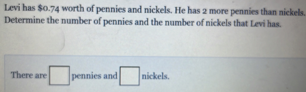 Levi has $0.74 worth of pennies and nickels. He has 2 more pennies than nickels. 
Determine the number of pennies and the number of nickels that Levi has. 
There are □ pennies and □ nickels.