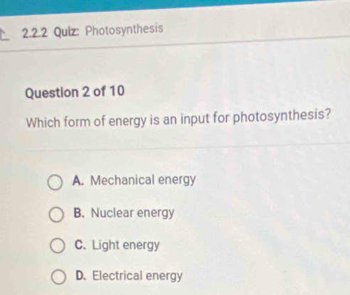 Photosynthesis
Question 2 of 10
Which form of energy is an input for photosynthesis?
A. Mechanical energy
B. Nuclear energy
C. Light energy
D. Electrical energy