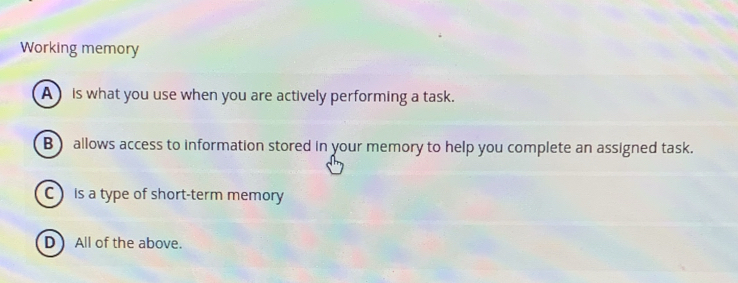 Working memory
A is what you use when you are actively performing a task.
B) allows access to information stored in your memory to help you complete an assigned task.
C is a type of short-term memory
D) All of the above.