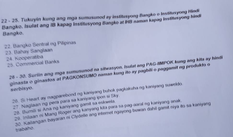 22 - 25. Tukuyin kung ang mga sumusunod ay institusyong Bangko o Institusyong Hindi 
Bangko. Isulat ang IB kapag Institusyong Bangko at IHB naman kapag Institusyong hindi 
Bangko. 
22. Bangko Sentral ng Pilipinas 
23. Bahay Sanglaan 
24. Kooperatiba 
25. Commercial Banks 
26 - 30. Suriin ang mga sumusunod na sitwasyon. Isulat ang PAG-IIMPOK kung ang kita ay hindi 
ginasta o ginastos at PAGKONSUMO naman kung ito ay pagbili o paggamit ng produkto o 
serbisyo. 
26. Si Heart ay nagparebond ng kaniyang buhok pagkakuha ng kaniyang suweldo. 
27. Naglaan ng pera para sa kaniyang ipon si Sky. 
28. Bumili si Ana ng kaniyang gamit sa eskwela. 
29. Inilaan ni Mang Roger ang kanyang kita para sa pag-aaral ng kaniyang anak. 
30. Kailangan bayaran ni Clydelle ang internet ngayong buwan dahil gamit niya ito sa kaniyang 
trabaho.