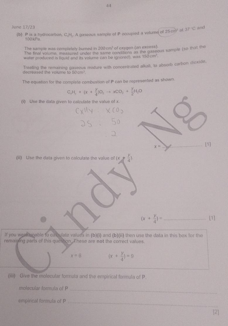 June 17/23 and 
(b) P is a hydrocarbon, C, H,. A gaseous sample of P occupied a volume of 25cm^2 at 37°C
100kPa. 
The sample was completely burned in 200cm^3 of oxygen (an excess). 
The final volume, measured under the same conditions as the gaseous sample (so that the 
water produced is liquid and its volume can be ignored), was 150cm^3. 
Treating the remaining gaseous mixture with concentrated alkali, to absorb carbon dioxide, 
decreased the volume 10 50cm^3. 
The equation for the complete combustion of P can be represented as shown.
C_xH_y+(x+ y/4 )O_2to xCO_2+ y/2 H_2O
(i) Use the data given to calculate the value of x.
x=
_[1] 
(ii) Use the data given to calculate the value of (x+ y/4 )
_ (x+ y/4 )=
[1] 
If you were unable to calculate values in (b)(i) and (b)(ii) then use the data in this box for the 
remaining parts of this question. These are not the correct values.
x=6 (x+ y/4 )=9
(iii) Give the molecular formula and the empirical formula of P. 
molecular formula of P _ 
empirical formula of P _ 
[2]